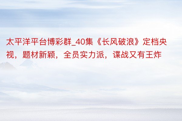 太平洋平台博彩群_40集《长风破浪》定档央视，题材新颖，全员实力派，谍战又有王炸