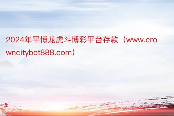 2024年平博龙虎斗博彩平台存款（www.crowncitybet888.com）