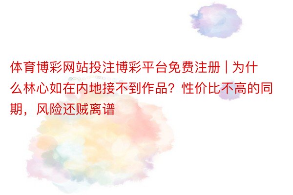 体育博彩网站投注博彩平台免费注册 | 为什么林心如在内地接不到作品？性价比不高的同期，风险还贼离谱