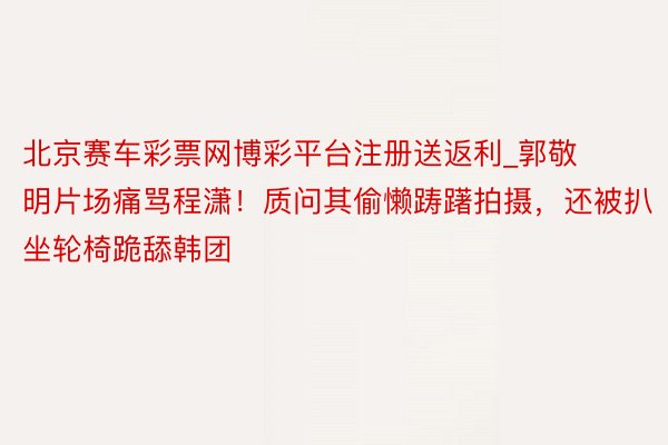 北京赛车彩票网博彩平台注册送返利_郭敬明片场痛骂程潇！质问其偷懒踌躇拍摄，还被扒坐轮椅跪舔韩团