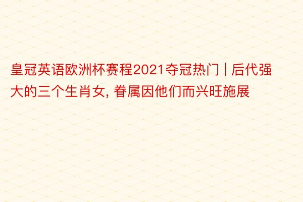 皇冠英语欧洲杯赛程2021夺冠热门 | 后代强大的三个生肖女, 眷属因他们而兴旺施展