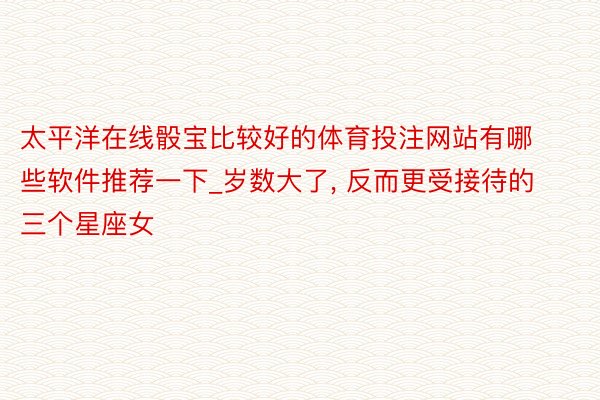 太平洋在线骰宝比较好的体育投注网站有哪些软件推荐一下_岁数大了, 反而更受接待的三个星座女