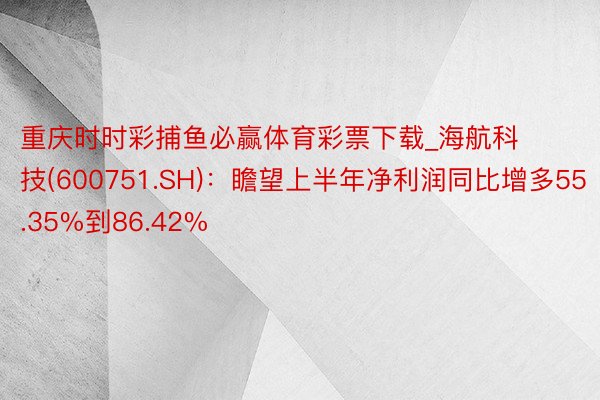 重庆时时彩捕鱼必赢体育彩票下载_海航科技(600751.SH)：瞻望上半年净利润同比增多55.35%到86.42%