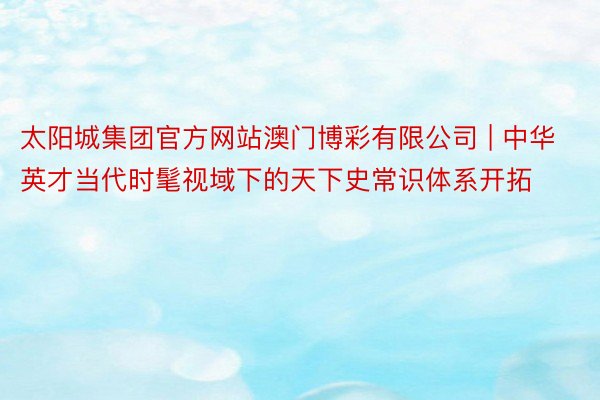 太阳城集团官方网站澳门博彩有限公司 | 中华英才当代时髦视域下的天下史常识体系开拓