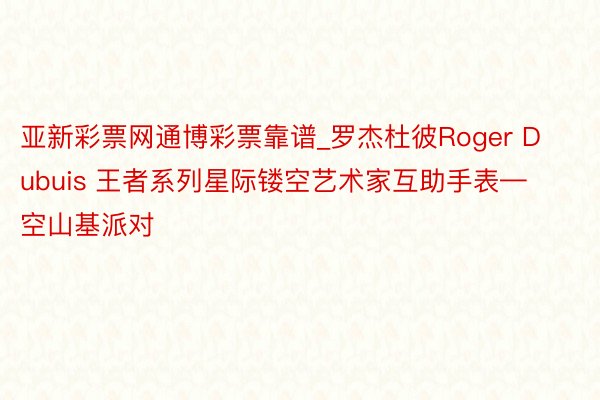 亚新彩票网通博彩票靠谱_罗杰杜彼Roger Dubuis 王者系列星际镂空艺术家互助手表—空山基派对