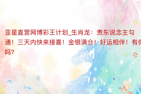 亚星直营网博彩王计划_生肖龙：贵东说念主勾通！三天内快来接喜！金银满仓！好运相伴！有你吗？
