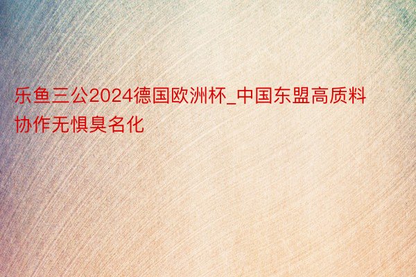 乐鱼三公2024德国欧洲杯_中国东盟高质料协作无惧臭名化