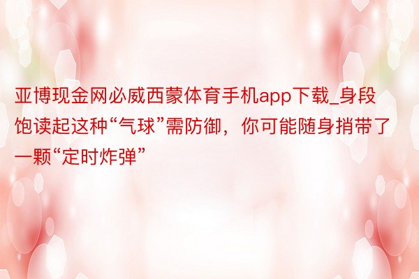 亚博现金网必威西蒙体育手机app下载_身段饱读起这种“气球”需防御，你可能随身捎带了一颗“定时炸弹”