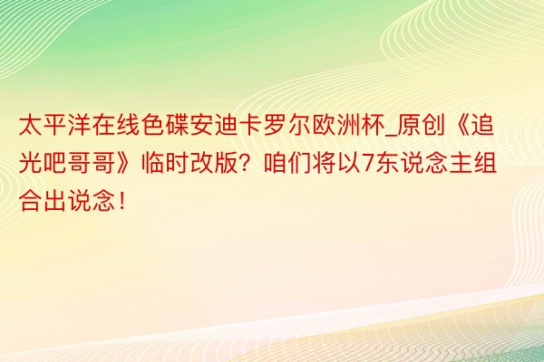 太平洋在线色碟安迪卡罗尔欧洲杯_原创《追光吧哥哥》临时改版？咱们将以7东说念主组合出说念！