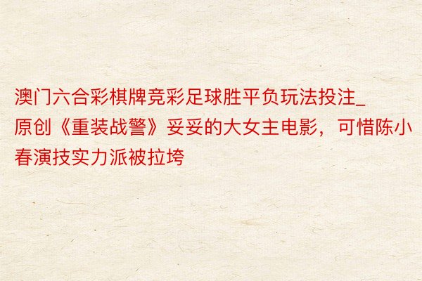 澳门六合彩棋牌竞彩足球胜平负玩法投注_原创《重装战警》妥妥的大女主电影，可惜陈小春演技实力派被拉垮