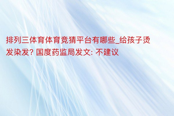 排列三体育体育竞猜平台有哪些_给孩子烫发染发? 国度药监局发文: 不建议
