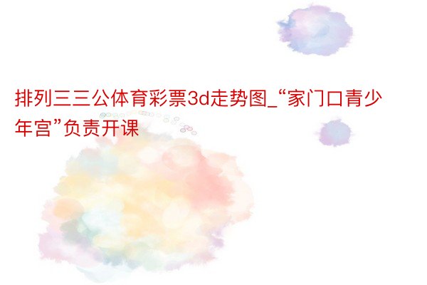 排列三三公体育彩票3d走势图_“家门口青少年宫”负责开课