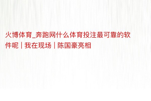 火博体育_奔跑网什么体育投注最可靠的软件呢 | 我在现场 | 陈国豪亮相