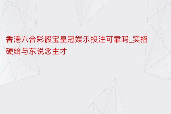 香港六合彩骰宝皇冠娱乐投注可靠吗_实招硬给与东说念主才