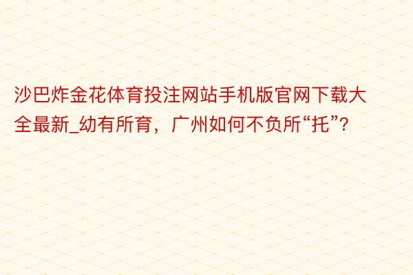 沙巴炸金花体育投注网站手机版官网下载大全最新_幼有所育，广州如何不负所“托”？