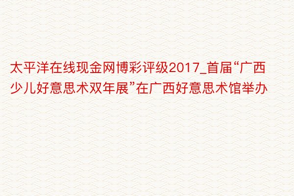 太平洋在线现金网博彩评级2017_首届“广西少儿好意思术双年展”在广西好意思术馆举办