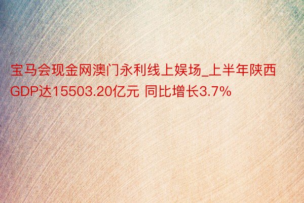 宝马会现金网澳门永利线上娱场_上半年陕西GDP达15503.20亿元 同比增长3.7%