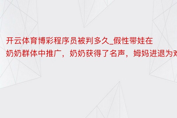 开云体育博彩程序员被判多久_假性带娃在奶奶群体中推广，奶奶获得了名声，姆妈进退为难