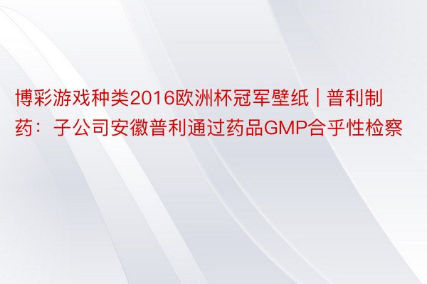 博彩游戏种类2016欧洲杯冠军壁纸 | 普利制药:子公司安徽普利通过药品GMP合乎性检察