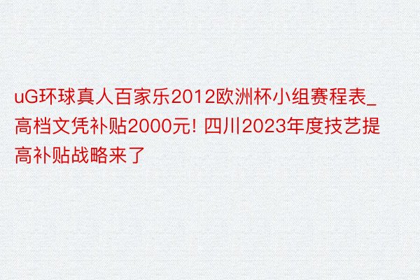 uG环球真人百家乐2012欧洲杯小组赛程表_高档文凭补贴2000元! 四川2023年度技艺提高补贴战略来了