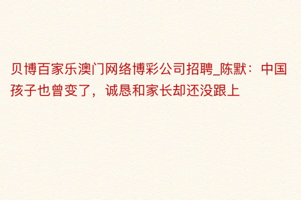 贝博百家乐澳门网络博彩公司招聘_陈默：中国孩子也曾变了，诚恳和家长却还没跟上