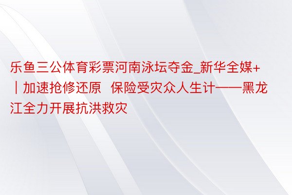 乐鱼三公体育彩票河南泳坛夺金_新华全媒+｜加速抢修还原  保险受灾众人生计——黑龙江全力开展抗洪救灾