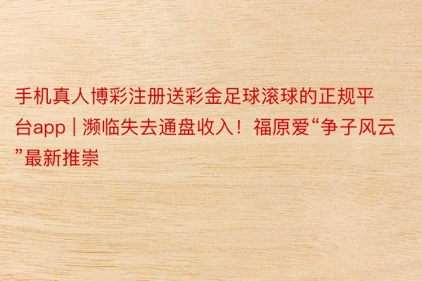 手机真人博彩注册送彩金足球滚球的正规平台app | 濒临失去通盘收入！福原爱“争子风云”最新推崇