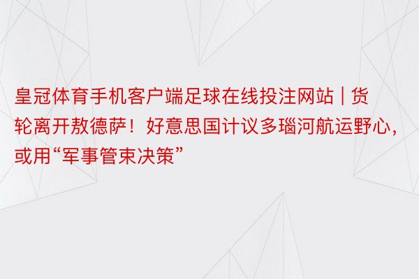 皇冠体育手机客户端足球在线投注网站 | 货轮离开敖德萨！好意思国计议多瑙河航运野心，或用“军事管束决策”