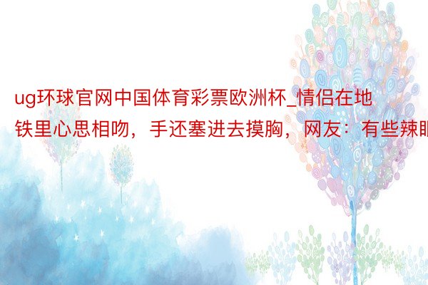 ug环球官网中国体育彩票欧洲杯_情侣在地铁里心思相吻，手还塞进去摸胸，网友：有些辣眼