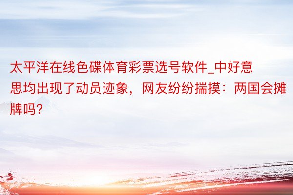 太平洋在线色碟体育彩票选号软件_中好意思均出现了动员迹象，网友纷纷揣摸：两国会摊牌吗？