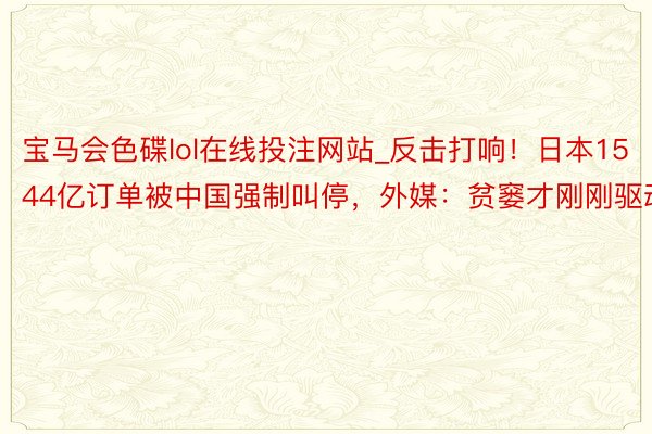 宝马会色碟lol在线投注网站_反击打响！日本1544亿订单被中国强制叫停，外媒：贫窭才刚刚驱动