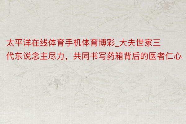 太平洋在线体育手机体育博彩_大夫世家三代东说念主尽力，共同书写药箱背后的医者仁心