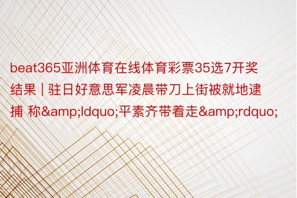 beat365亚洲体育在线体育彩票35选7开奖结果 | 驻日好意思军凌晨带刀上街被就地逮捕 称&ldquo;平素齐带着走&rdquo;