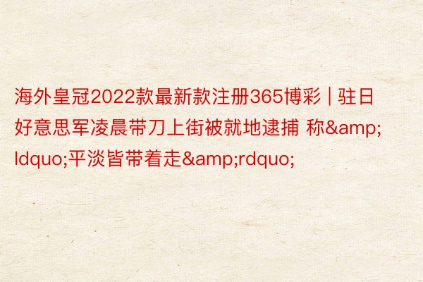 海外皇冠2022款最新款注册365博彩 | 驻日好意思军凌晨带刀上街被就地逮捕 称&ldquo;平淡皆带着走&rdquo;