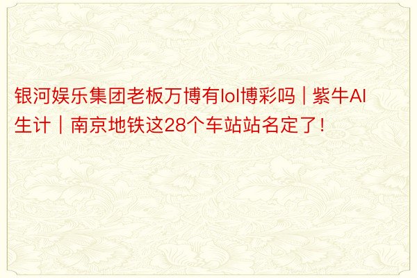 银河娱乐集团老板万博有lol博彩吗 | 紫牛AI生计｜南京地铁这28个车站站名定了！