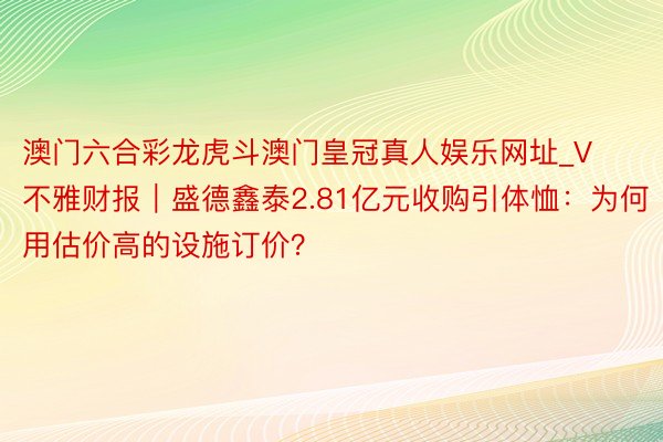 澳门六合彩龙虎斗澳门皇冠真人娱乐网址_V不雅财报｜盛德鑫泰2.81亿元收购引体恤：为何用估价高的设施订价？