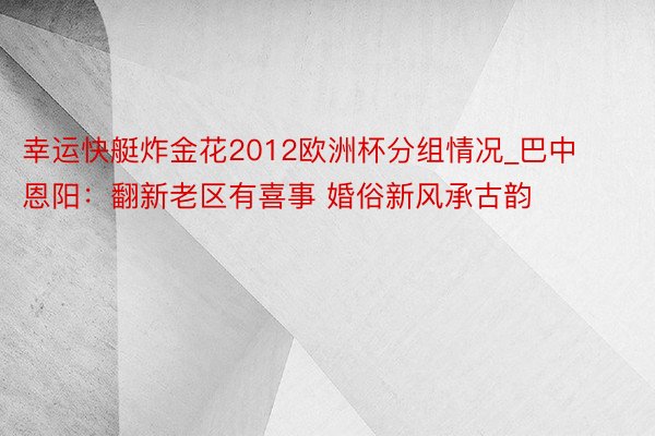幸运快艇炸金花2012欧洲杯分组情况_巴中恩阳：翻新老区有喜事 婚俗新风承古韵