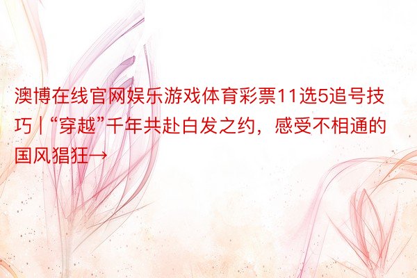 澳博在线官网娱乐游戏体育彩票11选5追号技巧 | “穿越”千年共赴白发之约，感受不相通的国风猖狂→