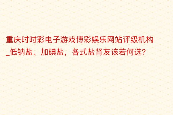 重庆时时彩电子游戏博彩娱乐网站评级机构_低钠盐、加碘盐，各式盐肾友该若何选？