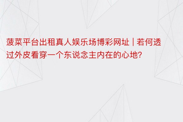 菠菜平台出租真人娱乐场博彩网址 | 若何透过外皮看穿一个东说念主内在的心地?