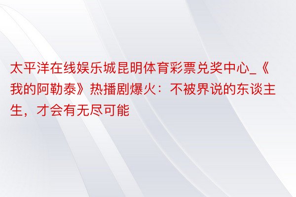 太平洋在线娱乐城昆明体育彩票兑奖中心_《我的阿勒泰》热播剧爆火：不被界说的东谈主生，才会有无尽可能