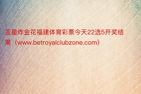 亚星炸金花福建体育彩票今天22选5开奖结果（www.betroyalclubzone.com）