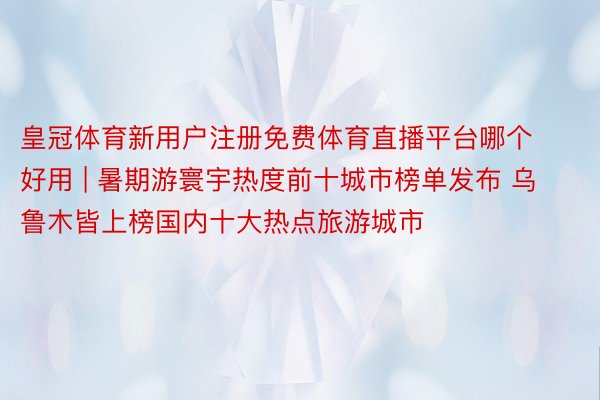 皇冠体育新用户注册免费体育直播平台哪个好用 | 暑期游寰宇热度前十城市榜单发布 乌鲁木皆上榜国内十大热点旅游城市