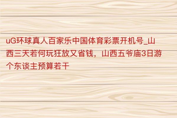 uG环球真人百家乐中国体育彩票开机号_山西三天若何玩狂放又省钱，山西五爷庙3日游个东谈主预算若干