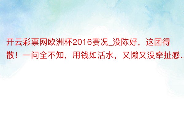 开云彩票网欧洲杯2016赛况_没陈好，这团得散！一问全不知，用钱如活水，又懒又没牵扯感…