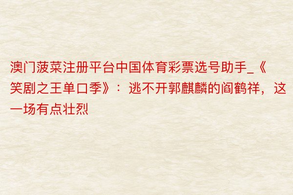 澳门菠菜注册平台中国体育彩票选号助手_《笑剧之王单口季》：逃不开郭麒麟的阎鹤祥，这一场有点壮烈