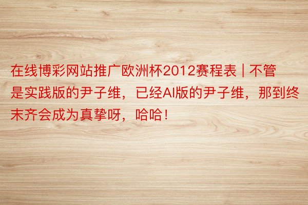 在线博彩网站推广欧洲杯2012赛程表 | 不管是实践版的尹子维，已经AI版的尹子维，那到终末齐会成为真挚呀，哈哈！