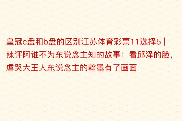皇冠c盘和b盘的区别江苏体育彩票11选择5 | 辣评阿谁不为东说念主知的故事：看邱泽的脸，虐哭大王人东说念主的翰墨有了画面