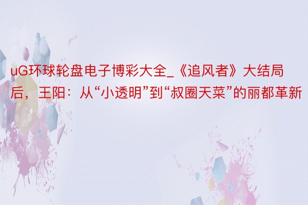 uG环球轮盘电子博彩大全_《追风者》大结局后，王阳：从“小透明”到“叔圈天菜”的丽都革新