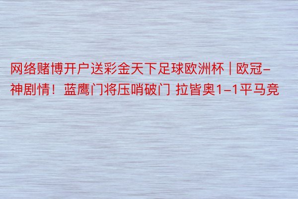 网络赌博开户送彩金天下足球欧洲杯 | 欧冠-神剧情！蓝鹰门将压哨破门 拉皆奥1-1平马竞